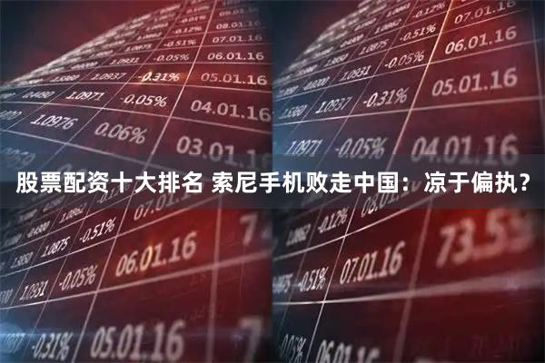 股票配资十大排名 索尼手机败走中国：凉于偏执？