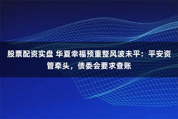 股票配资实盘 华夏幸福预重整风波未平：平安资管牵头，债委会要求查账
