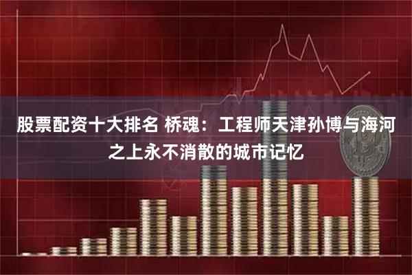 股票配资十大排名 桥魂：工程师天津孙博与海河之上永不消散的城市记忆