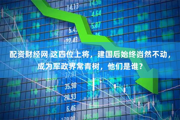 配资财经网 这四位上将，建国后始终岿然不动，成为军政界常青树，他们是谁？