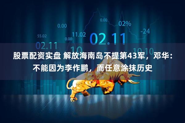 股票配资实盘 解放海南岛不提第43军，邓华：不能因为李作鹏，而任意涂抹历史