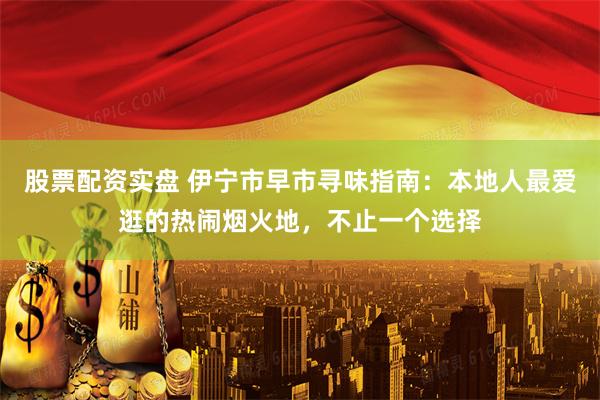 股票配资实盘 伊宁市早市寻味指南：本地人最爱逛的热闹烟火地，不止一个选择
