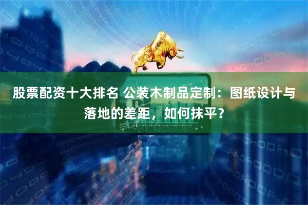 股票配资十大排名 公装木制品定制：图纸设计与落地的差距，如何抹平？