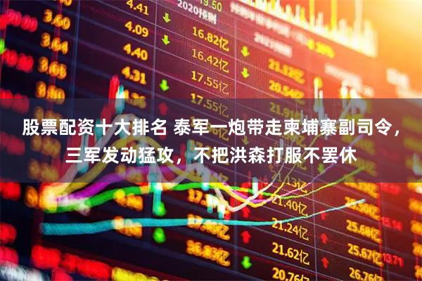 股票配资十大排名 泰军一炮带走柬埔寨副司令，三军发动猛攻，不把洪森打服不罢休