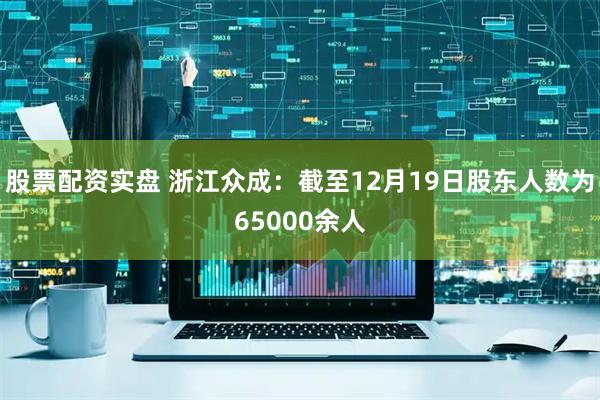 股票配资实盘 浙江众成：截至12月19日股东人数为65000余人