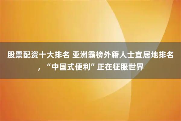 股票配资十大排名 亚洲霸榜外籍人士宜居地排名，“中国式便利”正在征服世界