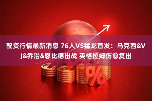配资行情最新消息 76人VS猛龙首发：马克西&VJ&乔治&恩比德出战 英格拉姆伤愈复出