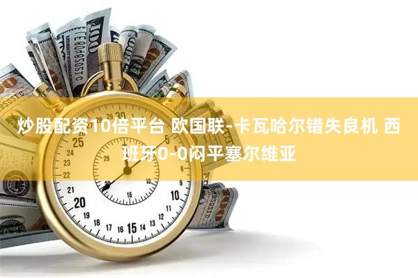 炒股配资10倍平台 欧国联-卡瓦哈尔错失良机 西班牙0-0闷平塞尔维亚