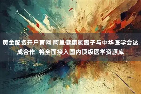 黄金配资开户官网 阿里健康氢离子与中华医学会达成合作  将全面接入国内顶级医学资源库