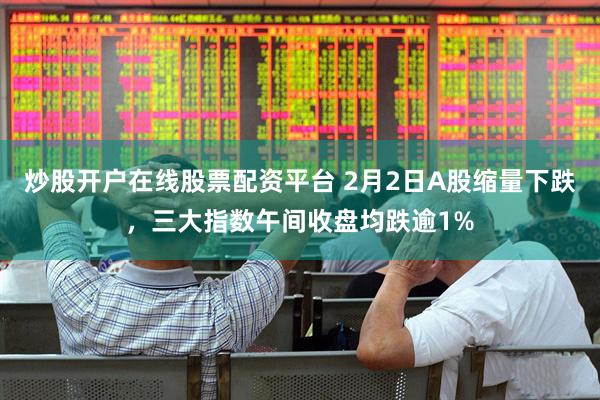 炒股开户在线股票配资平台 2月2日A股缩量下跌，三大指数午间收盘均跌逾1%