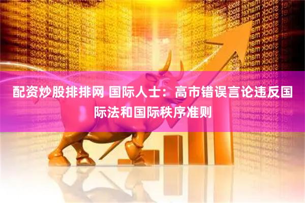配资炒股排排网 国际人士：高市错误言论违反国际法和国际秩序准则
