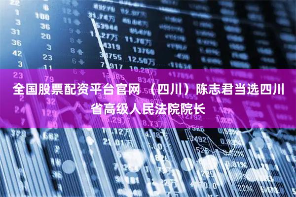 全国股票配资平台官网 （四川）陈志君当选四川省高级人民法院院长