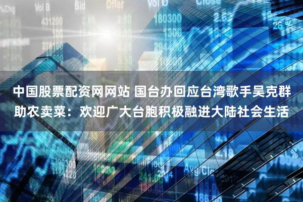 中国股票配资网网站 国台办回应台湾歌手吴克群助农卖菜：欢迎广大台胞积极融进大陆社会生活