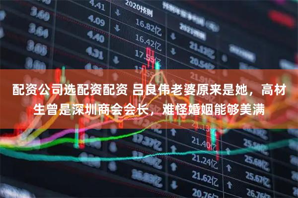 配资公司选配资配资 吕良伟老婆原来是她，高材生曾是深圳商会会长，难怪婚姻能够美满