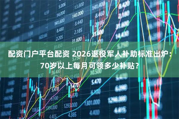 配资门户平台配资 2026退役军人补助标准出炉：70岁以上每月可领多少补贴？