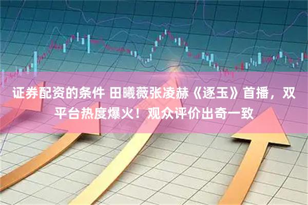 证券配资的条件 田曦薇张凌赫《逐玉》首播，双平台热度爆火！观众评价出奇一致