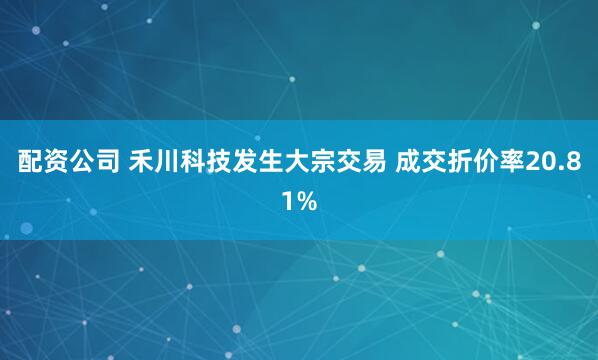 配资公司 禾川科技发生大宗交易 成交折价率20.81%