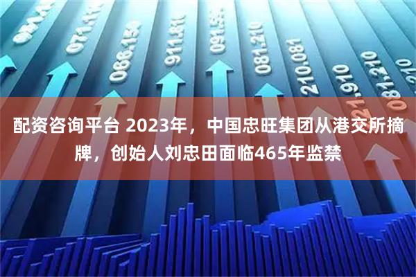 配资咨询平台 2023年，中国忠旺集团从港交所摘牌，创始人刘忠田面临465年监禁