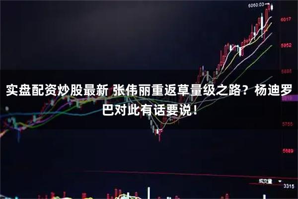 实盘配资炒股最新 张伟丽重返草量级之路？杨迪罗巴对此有话要说！